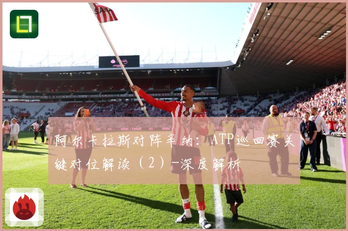 阿尔卡拉斯对阵辛纳：ATP巡回赛关键对位解读（2）-深度解析