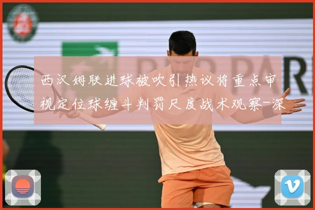 西汉姆联进球被吹引热议将重点审视定位球缠斗判罚尺度战术观察-深度解析