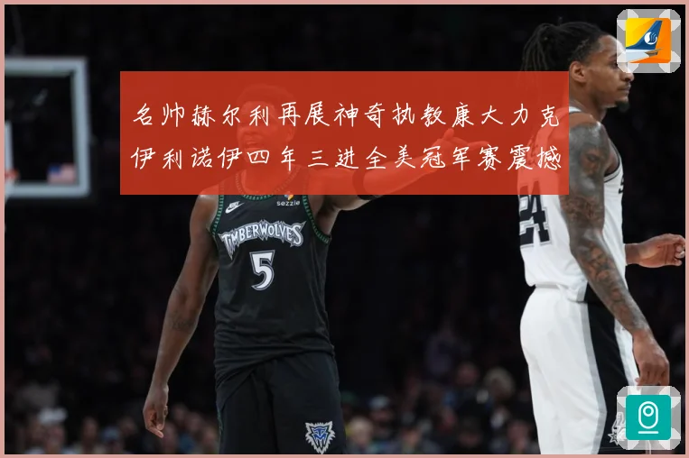 名帅赫尔利再展神奇执教康大力克伊利诺伊四年三进全美冠军赛震撼赛场复盘-深度解析