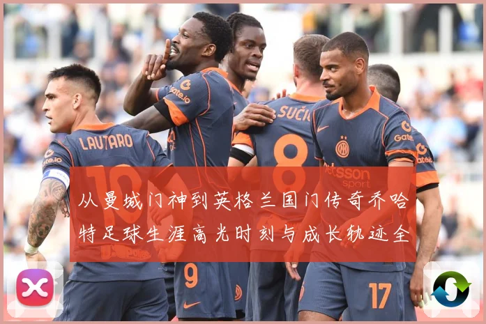 从曼城门神到英格兰国门传奇乔哈特足球生涯高光时刻与成长轨迹全解析-深度解析