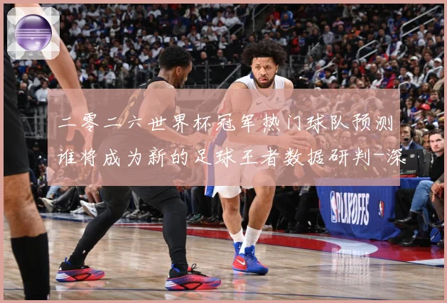 二零二六世界杯冠军热门球队预测谁将成为新的足球王者数据研判-深度解析