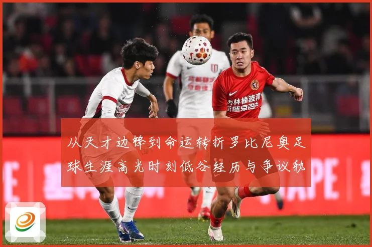 从天才边锋到命运转折罗比尼奥足球生涯高光时刻低谷经历与争议轨迹解析-深度解析