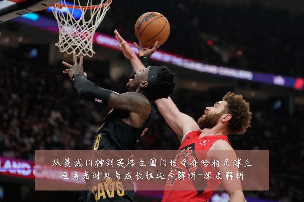 从曼城门神到英格兰国门传奇乔哈特足球生涯高光时刻与成长轨迹全解析-深度解析