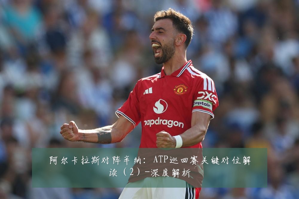 阿尔卡拉斯对阵辛纳:ATP巡回赛关键对位解读(2)-深度解析