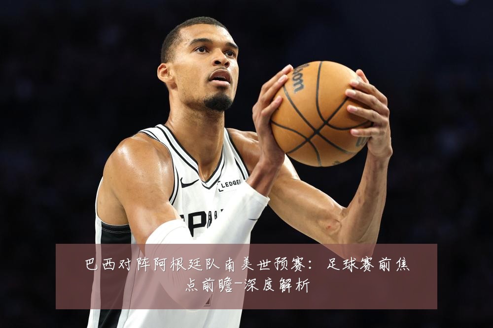 巴西对阵阿根廷队南美世预赛:足球赛前焦点前瞻-深度解析